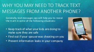 WHY YOU MAY NEED TO TRACK TEXT
MESSAGES FROM ANOTHER PHONE?
Generally, text messages spy will help you to reveal
the truth in some of the following situations:
• Keep track of what your kids are doing to
make sure they are safe
• Find out if your spouse was cheating on you
• Prevent information leaks in your company
 