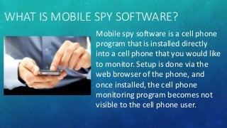 WHAT IS MOBILE SPY SOFTWARE?
Mobile spy software is a cell phone
program that is installed directly
into a cell phone that you would like
to monitor. Setup is done via the
web browser of the phone, and
once installed, the cell phone
monitoring program becomes not
visible to the cell phone user.
 