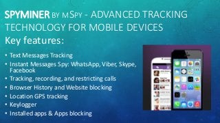 SPYMINER BY MSPY - ADVANCED TRACKING
TECHNOLOGY FOR MOBILE DEVICES
Key features:
• Text Messages Tracking
• Instant Messages Spy: WhatsApp, Viber, Skype,
Facebook
• Tracking, recording, and restricting calls
• Browser History and Website blocking
• Location GPS tracking
• Keylogger
• Installed apps & Apps blocking
 