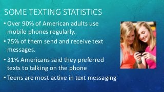 SOME TEXTING STATISTICS
• Over 90% of American adults use
mobile phones regularly.
• 75% of them send and receive text
mes...