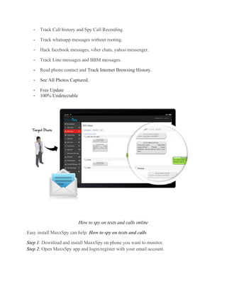 - Track Call history and Spy Call Recording.
- Track whatsapp messages without rooting.
- Hack facebook messages, viber chats, yahoo messenger.
- Track Line messages and BBM messages.
- Read phone contact and Track Internet Browsing History.
- See All Photos Captured.
- Free Update
- 100% Undetectable
How to spy on texts and calls online
Easy install MaxxSpy can help: How to spy on texts and calls
Step 1: Download and install MaxxSpy on phone you want to monitor.
Step 2: Open MaxxSpy app and login/register with your email account.
 