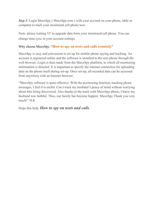 Step 3: Login MaxxSpy ( MaxxSpy.com ) with your account on your phone, table or
computer to track your monitored cell phone now.
Note: please waiting 15′ to upgrade data form your monitored cell phone. You can
change time sync in your account settings.
Why choose MaxxSpy: “How to spy on texts and calls remotely”
MaxxSpy is easy and convenient to set up for mobile phone spying and tracking. An
account is registered online and the software is installed to the user phone through the
web browser. Login is then made from the MaxxSpy platform, to which all monitoring
information is directed. It is important to specify the internet connection for uploading
data on the phone itself during set-up. Once set-up, all recorded data can be accessed
from anywhere with an Internet browser.
“MaxxSpy software is quite effective. With the positioning function, tracking phone
messages, I feel it is useful. Can I track my husband’s peace of mind without worrying
about him being discovered. Also thanks to the track with MaxxSpy phone, I knew my
husband was faithful. Thus, our family has become happier. MaxxSpy Thank you very
much!” H.K
Hope this help: How to spy on texts and calls
 