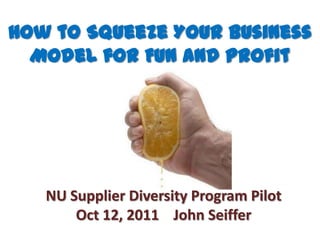 How to Squeeze Your Business Model for Fun and Profit NU Supplier Diversity Program Pilot Oct 12, 2011    John Seiffer  