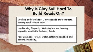Swelling and Shrinkage: Clay expands and contracts,
causing road surface issues.
Low Bearing Capacity: Wet clay has low bearing
capacity, unsuitable for heavy loads.
Poor Drainage: Retains water, softening roadbed and
causing instability.
Why Is Clay Soil Hard To
Build Roads On?
 