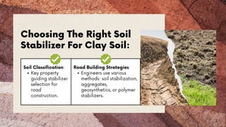 Soil Classification:
Key property
guiding stabilizer
selection for
road
construction.
Road Building Strategies:
Engineers use various
methods: soil stabilization,
aggregates,
geosynthetics, or polymer
stabilizers.
Choosing The Right Soil
Stabilizer For Clay Soil:
 