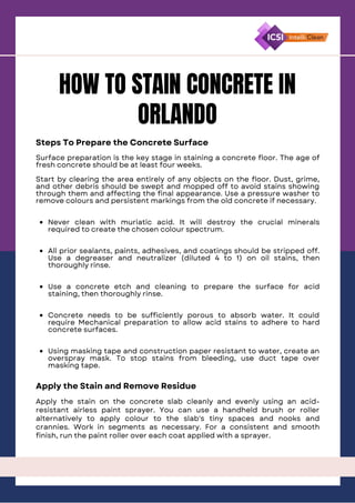 HOW TO STAIN CONCRETE IN
ORLANDO
Steps To Prepare the Concrete Surface
Never clean with muriatic acid. It will destroy the crucial minerals
required to create the chosen colour spectrum.
All prior sealants, paints, adhesives, and coatings should be stripped off.
Use a degreaser and neutralizer (diluted 4 to 1) on oil stains, then
thoroughly rinse.
Use a concrete etch and cleaning to prepare the surface for acid
staining, then thoroughly rinse.
Concrete needs to be sufficiently porous to absorb water. It could
require Mechanical preparation to allow acid stains to adhere to hard
concrete surfaces.
Using masking tape and construction paper resistant to water, create an
overspray mask. To stop stains from bleeding, use duct tape over
masking tape.
Surface preparation is the key stage in staining a concrete floor. The age of
fresh concrete should be at least four weeks.
Start by clearing the area entirely of any objects on the floor. Dust, grime,
and other debris should be swept and mopped off to avoid stains showing
through them and affecting the final appearance. Use a pressure washer to
remove colours and persistent markings from the old concrete if necessary.
Apply the Stain and Remove Residue
Apply the stain on the concrete slab cleanly and evenly using an acid-
resistant airless paint sprayer. You can use a handheld brush or roller
alternatively to apply colour to the slab's tiny spaces and nooks and
crannies. Work in segments as necessary. For a consistent and smooth
finish, run the paint roller over each coat applied with a sprayer.
 