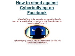 How to stand against
Cyberbullying on
Facebook
Cyberbullying is the term that means misusing the
internet or mobile devices to send or post harmful texts or
images to bully others.
Cyberbullying leads to anxiety, depression, suicide, low
self esteem and violence.
 