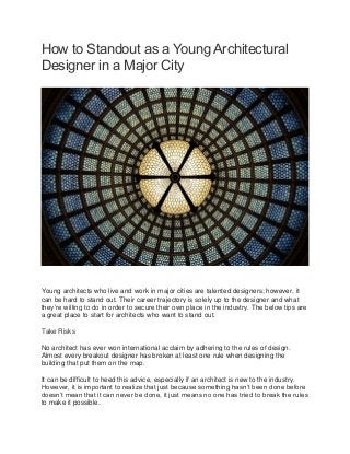 How to Standout as a Young Architectural
Designer in a Major City
Young architects who live and work in major cities are talented designers; however, it
can be hard to stand out. Their career trajectory is solely up to the designer and what
they’re willing to do in order to secure their own place in the industry. The below tips are
a great place to start for architects who want to stand out.
Take Risks
No architect has ever won international acclaim by adhering to the rules of design.
Almost every breakout designer has broken at least one rule when designing the
building that put them on the map.
It can be difficult to heed this advice, especially if an architect is new to the industry.
However, it is important to realize that just because something hasn’t been done before
doesn’t mean that it can never be done, it just means no one has tried to break the rules
to make it possible.
 