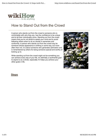 How to Stand Out from the Crowd
A person who stands out from the crowd is someone who is
comfortable with who they are, has the confidence to be unique
and to let their individuality shine. Standing out from the crowd
means that you're not afraid to speak your mind and to avoid
following others when to do so results in sameness and
conformity. A person who stands out from the crowd may be
someone whose appearance is striking in some way, but more
often than not, it is about someone who generates admiration and
is remembered by others for being someone special and worthy of
looking up to.
While standing out from the crowd might not be something you
can achieve every day of your life, it's definitely a worthwhile goal
to aspire to as a whole, especially if it helps you achieve your
other goals in life.
Steps
How to Stand Out from the Crowd: 12 Steps (with Pict... http://www.wikihow.com/Stand-Out-from-the-Crowd
1 of 8 06/18/2013 01:45 PM
 