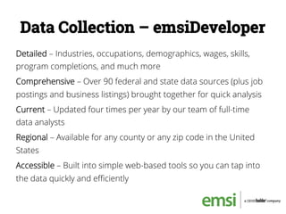 Data Collection – emsiDeveloper
Detailed – Industries, occupations, demographics, wages, skills,
program completions, and much more
Comprehensive – Over 90 federal and state data sources (plus job
postings and business listings) brought together for quick analysis
Current – Updated four times per year by our team of full-time
data analysts
Regional – Available for any county or any zip code in the United
States
Accessible – Built into simple web-based tools so you can tap into
the data quickly and eﬃciently
 