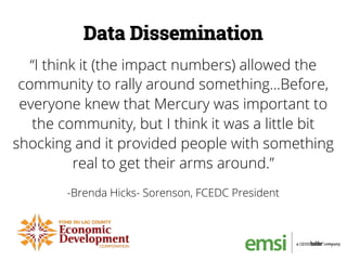 “I think it (the impact numbers) allowed the
community to rally around something…Before,
everyone knew that Mercury was important to
the community, but I think it was a little bit
shocking and it provided people with something
real to get their arms around.”
-Brenda Hicks- Sorenson, FCEDC President
Data Dissemination
 