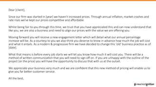 Dear  [client],

Since  our  ﬁrm  was  started  in  [year]  we  haven’t  increased  prices.  Through  annual  inﬂa@on,  market  crashes  and  
rate  rises  we’ve  kept  our  prices  compe@@ve  and  aﬀordable.  

Whilst  being  fair  to  you  through  this  @me,  we  trust  that  you  have  appreciated  this  and  can  now  understand  that  
like  you,  we  are  also  a  business  and  need  to  align  our  prices  with  the  value  we  are  oﬀering  you.  

Moving  forward  you  will  receive  a  new  engagement  leGer  which  will  detail  what  our  annual  percentage  
increase  will  be.  As  a  courtesy  to  you  we  also  think  you  deserve  to  know  in  advance  how  much  the  job  will  cost  
and  what  it  entails.  As  a  modern  &  progressive  ﬁrm  we  have  decided  to  change  this  ‘old’  business  prac@ce  as  of  
[date].

What  that  means  is  before  every  job  starts  we  will  let  you  know  how  much  it  will  cost  you.  There  will  be  a  
method  of  wriGen  communica@on  that  you  will  need  to  sign  oﬀ  on.  If  you  are  unhappy  with  the  outline  of  the  
project  (or  the  price)  you  will  have  the  opportunity  to  discuss  that  with  us  at  the  outset.  

We  appreciate  your  business  very  much  and  we  are  conﬁdent  that  this  new  method  of  pricing  will  enable  us  to  
give  you  far  beGer  customer  service.

All  the  best,

 
