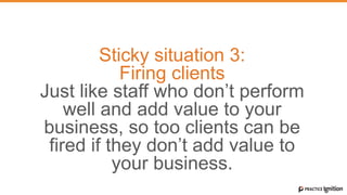Sticky situation 3:
Firing clients
Just like staff who don’t perform
well and add value to your
business, so too clients can be
fired if they don’t add value to
your business.
 