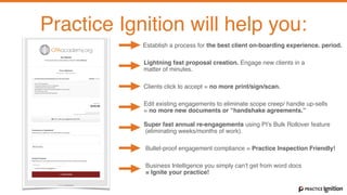With Practice Ignition you can
Set up and maintain your Fixed Price Services in minutes.
Practice Ignition will help you:
Establish a process for the best client on-boarding experience. period.
Lightning fast proposal creation. Engage new clients in a  
matter of minutes.
Clients click to accept = no more print/sign/scan.
Edit existing engagements to eliminate scope creep/ handle up-sells  
= no more new documents or “handshake agreements.”
Super fast annual re-engagements using PI’s Bulk Rollover feature 
(eliminating weeks/months of work).
Bullet-proof engagement compliance = Practice Inspection Friendly!
Business Intelligence you simply can’t get from word docs  
= Ignite your practice!
 