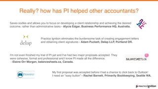 With Practice Ignition you can
Create and send your Engagement Letter in minutes, not hours.
Really? how has PI helped other accountants?
Practice Ignition eliminates the burdensome task of creating engagement letters  
and obtaining client signatures - Adam Puckett, Delap LLP, Portland OR.
I'm not even ﬁnished my trial of PI yet and I've had two major proposals accepted. They
were cohesive, formal and professional and I know PI made all the difference. 
- Elaine Orr Morgan, balancesheets.ca, Canada.
My first proposal was accepted before I had a chance to click back to Outlook!  
I need an "easy button” - Rachel Barnett, Primarily Bookkeeping, Seattle WA.
Saves oodles and allows you to focus on developing a client relationship and achieving the desired
outcome, rather than administrative tasks - Alycia Edgar, Business Performance HQ, Australia.
 