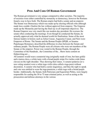 Pros And Cons Of Roman Government
The Roman government is very unique compared to other societies. The majority
of societies were either controlled by monarchy or democracy, however the Romans
found a way to have both. The Roman empire had both a senate and an emperor.
The Senate was Democracy which was made up by electing officials who although
made laws couldn t finalize the law without approval from emperor. The Emperor
made up the Monarchy part having the final say in all important objectives. The
Roman Emperor was very much like our modern day president. He oversaw the
senate often conducting the meetings. Even though he conducted the Senate, he
actually approved only what he deemed worth for finalization. Some of the most
famous leaders in history such as Julius Ceasar, Augsustus Ceasar, and Nero were
Emperors of Rome. The Senate and the Roman People (SPQR, or Senatus
Populusque Romanus), described the difference in class between the Senate and
ordinary people. The Roman People were all citizens who were not members of the
Senate or the emperor. Power was vested in the Roman People, through the
Committee of the Hundreds , the Committee of the... Show more content on
Helpwriting.net ...
All senators would wear a senatorial ring (originally made of iron, but later gold))
and a tunica clava, a white tunic with a broad purple stripe five inches wide (latus
clavus) on the right shoulder. Thus showing their status. A senator pedarius (or a
non voting senator) wore a white toga virilis (also called a toga pura) without
decoration. A senator who had held a curule magistracy, and thus the right to speak
and vote was entitled to wear the toga praetexta, a white toga with a broad purple
border. Additionally, the Senate, both Patricians and Equestrian Plebes, were largely
responsible for seating the 50 to 75 man criminal juries, as well as acting as the
prosecution and defense attorneys in the various
 