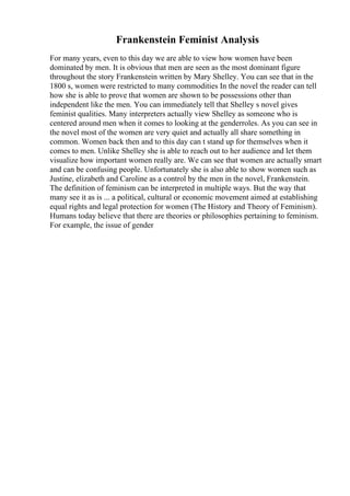 Frankenstein Feminist Analysis
For many years, even to this day we are able to view how women have been
dominated by men. It is obvious that men are seen as the most dominant figure
throughout the story Frankenstein written by Mary Shelley. You can see that in the
1800 s, women were restricted to many commodities In the novel the reader can tell
how she is able to prove that women are shown to be possessions other than
independent like the men. You can immediately tell that Shelley s novel gives
feminist qualities. Many interpreters actually view Shelley as someone who is
centered around men when it comes to looking at the genderroles. As you can see in
the novel most of the women are very quiet and actually all share something in
common. Women back then and to this day can t stand up for themselves when it
comes to men. Unlike Shelley she is able to reach out to her audience and let them
visualize how important women really are. We can see that women are actually smart
and can be confusing people. Unfortunately she is also able to show women such as
Justine, elizabeth and Caroline as a control by the men in the novel, Frankenstein.
The definition of feminism can be interpreted in multiple ways. But the way that
many see it as is ... a political, cultural or economic movement aimed at establishing
equal rights and legal protection for women (The History and Theory of Feminism).
Humans today believe that there are theories or philosophies pertaining to feminism.
For example, the issue of gender
 
