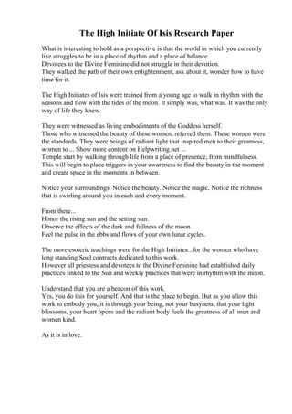 The High Initiate Of Isis Research Paper
What is interesting to hold as a perspective is that the world in which you currently
live struggles to be in a place of rhythm and a place of balance.
Devotees to the Divine Feminine did not struggle in their devotion.
They walked the path of their own enlightenment, ask about it, wonder how to have
time for it.
The High Initiates of Isis were trained from a young age to walk in rhythm with the
seasons and flow with the tides of the moon. It simply was, what was. It was the only
way of life they knew.
They were witnessed as living embodiments of the Goddess herself.
Those who witnessed the beauty of these women, referred them. These women were
the standards. They were beings of radiant light that inspired men to their greatness,
women to ... Show more content on Helpwriting.net ...
Temple start by walking through life from a place of presence, from mindfulness.
This will begin to place triggers in your awareness to find the beauty in the moment
and create space in the moments in between.
Notice your surroundings. Notice the beauty. Notice the magic. Notice the richness
that is swirling around you in each and every moment.
From there...
Honor the rising sun and the setting sun.
Observe the effects of the dark and fullness of the moon
Feel the pulse in the ebbs and flows of your own lunar cycles.
The more esoteric teachings were for the High Initiates...for the women who have
long standing Soul contracts dedicated to this work.
However all priestess and devotees to the Divine Feminine had established daily
practices linked to the Sun and weekly practices that were in rhythm with the moon.
Understand that you are a beacon of this work.
Yes, you do this for yourself. And that is the place to begin. But as you allow this
work to embody you, it is through your being, not your busyness, that your light
blossoms, your heart opens and the radiant body fuels the greatness of all men and
women kind.
As it is in love.
 