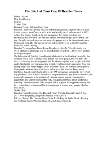 The Life And Court Case Of Brandon Teena
Briana Jackson
Mrs. Van Houten
English 1
22 Mar. 2018
Brandon Teena s Life and Court Case
Brandon Teena was a twenty one year old transgender man: a person who was born
female but who identifies as a male, who was brutally raped and murdered in 1993.
After a few friends found out he was transgender they raped him, beat him
relentlessly and then later shot him at a friends home for filling a police report. His
story brought national attention to transgender people and is the inspiration for two
films and a book. His life was not in vain and he still lives on in his story and the
hearts and minds of many.
Brandon Teena was born Teena Renae Brandon in Lincoln, Nebraska in the year
1972. Brandon s father died in a car crash before he was born ... Show more content
on Helpwriting.net ...
The hate crime of Brandon brought national attention to the ideal and possibility that
someone would want to change their gender. For many people, this was their first
time even hearing about trans people and the violence against trans people. After his
death, his identity was challenged and argued even though there are quotes from him
saying he felt like a man trapped inside a woman s body. As Karina Eileraas puts it
Transgender violence targets both men and women, but Brandon Teena s case
highlights its particularly brutal effects on FTM transgender individuals. Boys Don t
Cry provides a clear political incentive to integrate feminist, gay, lesbian, bisexual, and
transgender concerns in the analysis of violence against women...Serious risks
accompany any attempt to invest the body with particular truths about gender and
sexuality . Brandon was not fully accepted in life or given the support he needed but
he is remembered in death and his story continues to inspire many people whether
trans or not.
Works Cited
Brandon Teena Biography. The Biography.com Website, Biography.com, 8 Dec.
2015, www.biography.com/people/brandon teena 120315.
Eileraas, Karina. The Brandon Teena Story: Rethinking the Body, Gender Identity
and Violence Against Women. Quod.lib.umich.edu, University
 