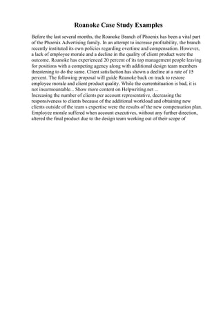 Roanoke Case Study Examples
Before the last several months, the Roanoke Branch of Phoenix has been a vital part
of the Phoenix Advertising family. In an attempt to increase profitability, the branch
recently instituted its own policies regarding overtime and compensation. However,
a lack of employee morale and a decline in the quality of client product were the
outcome. Roanoke has experienced 20 percent of its top management people leaving
for positions with a competing agency along with additional design team members
threatening to do the same. Client satisfaction has shown a decline at a rate of 15
percent. The following proposal will guide Roanoke back on track to restore
employee morale and client product quality. While the currentsituation is bad, it is
not insurmountable... Show more content on Helpwriting.net ...
Increasing the number of clients per account representative, decreasing the
responsiveness to clients because of the additional workload and obtaining new
clients outside of the team s expertise were the results of the new compensation plan.
Employee morale suffered when account executives, without any further direction,
altered the final product due to the design team working out of their scope of
 