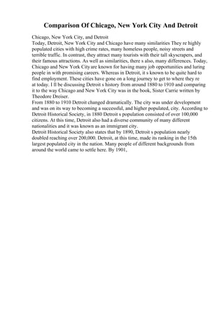 Comparison Of Chicago, New York City And Detroit
Chicago, New York City, and Detroit
Today, Detroit, New York City and Chicago have many similarities They re highly
populated cities with high crime rates, many homeless people, noisy streets and
terrible traffic. In contrast, they attract many tourists with their tall skyscrapers, and
their famous attractions. As well as similarities, there s also, many differences. Today,
Chicago and New York Cityare known for having many job opportunities and luring
people in with promising careers. Whereas in Detroit, it s known to be quite hard to
find employment. These cities have gone on a long journey to get to where they re
at today. I ll be discussing Detroit s history from around 1880 to 1910 and comparing
it to the way Chicago and New York City was in the book, Sister Carrie written by
Theodore Dreiser.
From 1880 to 1910 Detroit changed dramatically. The city was under development
and was on its way to becoming a successful, and higher populated, city. According to
Detroit Historical Society, in 1880 Detroit s population consisted of over 100,000
citizens. At this time, Detroit also had a diverse community of many different
nationalities and it was known as an immigrant city.
Detroit Historical Society also states that by 1890, Detroit s population nearly
doubled reaching over 200,000. Detroit, at this time, made its ranking in the 15th
largest populated city in the nation. Many people of different backgrounds from
around the world came to settle here. By 1901,
 