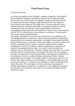 Trait Factor Essay
Trait Factor (Parsons)
As a person, my qualities involve empathy, sympathy, compassion, and caring for
those in hardship. Through my upbringing, I took an interest aiding to animals,
such for dogs, cats, and fish, who were neglected. At age ten years old, I rescued
an orange cat by the name of Ginger. Ginger became the best furry friend, as a
result animal rescue became my life calling. Since, I was/am caring and loving, I
explored professions relating to aiding others. According to Parsons, to make an
occupational choice, you must have a clear understanding of yourself, be
knowledgeable of the requirements and conditions of success, and use true reasoning
(AATB, 2017) To follow those criteria to become a veterinarian, I would possess...
Show more content on Helpwriting.net ...
Accordingly, investigative, social, and conventional traits are the attributes in the
counseling profession. As stated above, school counseling profession complements
my personal and environmental characteristics. Investigative traits consist of problem
solving and preciseness. A counselor is faced with complex issues when working with
children or teenagers. Often, counselors search for solution to assist a student
academically or socially. If a student is suffering academically, a counselor will
research the reasoning behind the matter. For myself, I work with adults and
teenagers who are on the spectrum. Therefore, complex issue arises daily. As a result,
I take the initiative to search solutions and compare the results with my colleagues.
Secondly, the requirements of assisting individuals on the spectrum is integrated into
the community. It involves, working, helping, and teaching him/her to interact
appropriately out in the public. For example, people on the spectrum often live with
anxiety. Thus, when traveling to new surroundings, a staff member might encounter
an episode of anxiety. So, I learned several techniques to redirect the individual and
reduce the anxiety. The social aspect of school counseling is interacting with
students, administration, and parents. As stated above, I am employed by an agency
for individuals with disabilities. That requires me to interact with family and staff
members to assure
 