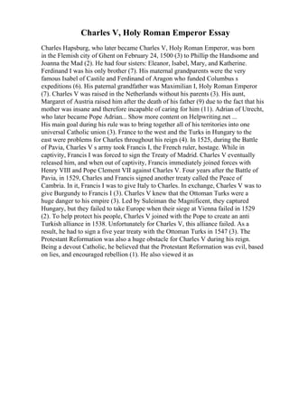Charles V, Holy Roman Emperor Essay
Charles Hapsburg, who later became Charles V, Holy Roman Emperor, was born
in the Flemish city of Ghent on February 24, 1500 (3) to Phillip the Handsome and
Joanna the Mad (2). He had four sisters: Eleanor, Isabel, Mary, and Katherine.
Ferdinand I was his only brother (7). His maternal grandparents were the very
famous Isabel of Castile and Ferdinand of Aragon who funded Columbus s
expeditions (6). His paternal grandfather was Maximilian I, Holy Roman Emperor
(7). Charles V was raised in the Netherlands without his parents (3). His aunt,
Margaret of Austria raised him after the death of his father (9) due to the fact that his
mother was insane and therefore incapable of caring for him (11). Adrian of Utrecht,
who later became Pope Adrian... Show more content on Helpwriting.net ...
His main goal during his rule was to bring together all of his territories into one
universal Catholic union (3). France to the west and the Turks in Hungary to the
east were problems for Charles throughout his reign (4). In 1525, during the Battle
of Pavia, Charles V s army took Francis I, the French ruler, hostage. While in
captivity, Francis I was forced to sign the Treaty of Madrid. Charles V eventually
released him, and when out of captivity, Francis immediately joined forces with
Henry VIII and Pope Clement VII against Charles V. Four years after the Battle of
Pavia, in 1529, Charles and Francis signed another treaty called the Peace of
Cambria. In it, Francis I was to give Italy to Charles. In exchange, Charles V was to
give Burgundy to Francis I (3). Charles V knew that the Ottoman Turks were a
huge danger to his empire (3). Led by Suleiman the Magnificent, they captured
Hungary, but they failed to take Europe when their siege at Vienna failed in 1529
(2). To help protect his people, Charles V joined with the Pope to create an anti
Turkish alliance in 1538. Unfortunately for Charles V, this alliance failed. As a
result, he had to sign a five year treaty with the Ottoman Turks in 1547 (3). The
Protestant Reformation was also a huge obstacle for Charles V during his reign.
Being a devout Catholic, he believed that the Protestant Reformation was evil, based
on lies, and encouraged rebellion (1). He also viewed it as
 
