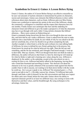 Symbolism In Ernest J. Gaines A Lesson Before Dying
Ernest J. Gaines, the author of A lesson Before Dying is an effective storyteller as
he uses vast amounts of stylistic elements to demonstrate his points on characters,
racism and stereotypes. Gaines uses elements like biblical allusions to draw subtle
references about main characters, such as Grant, Jefferson and even Miss Emma.
Gaines uses symbolism to represent key points in the novel like Jefferson s death,
the community s willingness to contribute and the respect that characters have for
one another. Finally Gaines uses archetypes like hero and the underdog for
characters Grant and Jefferson to give the reader a perspective of what the characters
may have to go through with such a label. Using stylistic elements like biblical
allusions,... Show more content on Helpwriting.net ...
Grant is constantly being forced into the hero role even though he does not want
this, and feels that he can t make a difference. Grant is asked from the start to make
Jefferson into a man before his death, he can t think of why he was asked to do this
and not somebody else, or how he should even go about completing the task.
Another example is when Grant is at the bar and overhears two men talking badly
of Jefferson, he raises to defend his new friend, getting hurt in the process, but,
Grant knows he stood up for what he believed was right. Then the tall one said
something, and the fat one snickered, and I thought I had heard enough. I went up
to their table. Shut up. (Gaines, 199) Even though Grant does not think he makes a
difference, the author still proves that Grant is a hero by showing he will stand up
for what he thinks is right and is learning new values along the way. Jefferson is
displayed, by the author, as the underdog, except in this case almost no one is
rooting for him to win. Jefferson had barely talked in the beginning, leaving those
who visited him frustrated and unwilling to return. This showed a lot about his
character as he was so greatly ashamed of the accusation made against him that he
couldn t bare to talk to anyone, not wanting to let them down further with the words
he could say. Ain t you go n speak to me, Jefferson? He remained quiet. [...] You
want to just talk to me? [...] He didn t answer her. (Gaines 72) Jefferson later pulls
through, and finds a calm in himself, he has full conversations and finds new respect
for others and a new friend, before his time ends. Gaines shows his ability to
represent character growth in at least two different ways, one coming to terms with
themselves and their values, and the breakthrough. By using archetypes to his
advantage, Gaines has
 