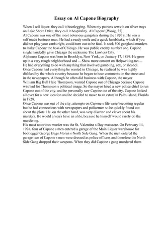 Essay on Al Capone Biography
When I sell liquor, they call it bootlegging. When my patrons serve it on silver trays
on Lake Shore Drive, they call it hospitality. Al Capone [Woog, 25]
Al Capone was one of the most notorious gangsters during the 1920 s. He was a
self made business man. He had a ready smile and a quick handshake, which if you
did not play your cards right, could turn out to be fatal. It took 500 gangland murders
to make Capone the boss of Chicago. He was public enemy number one. Capone
single handedly gave Chicago the nickname The Lawless City.
Alphonse Capone was born in Brooklyn, New York, on January 17, 1899. He grew
up in a very rough neighborhood and ... Show more content on Helpwriting.net ...
He had everything to do with anything that involved gambling, sex, or alcohol.
Once Capone had everything he wanted in Chicago, he realized he was highly
disliked by the whole country because he began to hear comments on the street and
in the newspapers. Although he often did business with Capone, the mayor
William Big Bull Hale Thompson, wanted Capone out of Chicago because Capone
was bad for Thompson s political image. So the mayor hired a new police chief to run
Capone out of the city, and he personally saw Capone out of the city. Capone looked
all over for a new location and he decided to move to an estate in Palm Island, Florida
in 1928.
Once Capone was out of the city, attempts on Capone s life were becoming regular
but he had connections with newspapers and policemen so he quickly found out
about the plots. He, on the other hand, was very discrete and clever about his
murders. He would always have an alibi, because he himself would rarely do the
murdering.
His most notorious murder was the St. Valentine s Day massacre. On February 14,
1928, four of Capone s men entered a garage of the Main Liquor warehouse for
bootlegger George Bugs Moran s North Side Gang. When the men entered the
garage two of Capone s men were dressed as police officers and therefore the North
Side Gang dropped their weapons. When they did Capone s gang murdered them
 