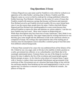 Eng Questions 2 Essay
1.Silence Dogood was a pen name used by Franklin to write while he worked as an
apprentice at his older brother s printing shop in Boston. Franklin used Mrs.
Dogood s name as a cover so that he could get his writings published without his
brother knowing. Poor Richard s Almanac was the name of a series of issues that
Franklin created with numerous sayings that became well known and respected.
Poor Richard served to get Franklin involved in public life on a more formal basis
since it was the reason many people knew his name. I believe that both Silence
Dogood and Poor Richard were autobiographical to some extent because they
allowed Franklin to express his ideas and opinions on various subjects. I can also see
how Franklin may have used... Show more content on Helpwriting.net ...
While these descriptions may have been true of some Americans, I don t think it was
necessarily true of the majority. One major impact that his writings had however was
that they gave some insight into the differences of life in the American colonies as
compared to Europe. His writings also represented the idea of the melting pot of
America since his descriptions seem to describe a common group of men that came
from different cultural backgrounds.
3.Thomas Paine seemed to be a man who was embittered from all the failures of his
life. I think he was very angry early in life due to his inability to hold a position as
a sailor, government tax collector, or as a schoolteacher, most likely due to his
seemingly opinionated nature. Common Sense was one of the things he was best
known for since it added to the fire of the revolution and roused people against
British attempts at peace. As for what he writes about in Common Sense, I agree
with it. Society is a place where most people find pleasure and government is the
restriction of that. Government acts as a structure that keeps things in line with the
law and keeps anarchy from breaking out but used inappropriately it can be a vice
against men. In reference to structure of government in Britain he remarks , the
palaces of kings are
 