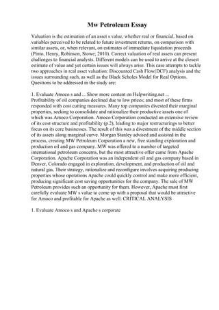 Mw Petroleum Essay
Valuation is the estimation of an asset s value, whether real or financial, based on
variables perceived to be related to future investment returns, on comparison with
similar assets, or, when relevant, on estimates of immediate liquidation proceeds
(Pinto, Henry, Robinson, Stowe; 2010). Correct valuation of real assets can present
challenges to financial analysts. Different models can be used to arrive at the closest
estimate of value and yet certain issues will always arise. This case attempts to tackle
two approaches in real asset valuation: Discounted Cash Flow(DCF) analysis and the
issues surrounding such, as well as the Black Scholes Model for Real Options.
Questions to be addressed in the study are:
1. Evaluate Amoco s and ... Show more content on Helpwriting.net ...
Profitability of oil companies declined due to low prices; and most of these firms
responded with cost cutting measures. Many top companies divested their marginal
properties, seeking to consolidate and rationalize their productive assets one of
which was Amoco Corporation. Amoco Corporation conducted an extensive review
of its cost structure and profitability (p.2), leading to major restructurings to better
focus on its core businesses. The result of this was a divestment of the middle section
of its assets along marginal curve. Morgan Stanley advised and assisted in the
process, creating MW Petroleum Corporation a new, free standing exploration and
production oil and gas company. MW was offered to a number of targeted
international petroleum concerns, but the most attractive offer came from Apache
Corporation. Apache Corporation was an independent oil and gas company based in
Denver, Colorado engaged in exploration, development, and production of oil and
natural gas. Their strategy, rationalize and reconfigure involves acquiring producing
properties whose operations Apache could quickly control and make more efficient,
producing significant cost saving opportunities for the company. The sale of MW
Petroleum provides such an opportunity for them. However, Apache must first
carefully evaluate MW s value to come up with a proposal that would be attractive
for Amoco and profitable for Apache as well. CRITICAL ANALYSIS
1. Evaluate Amoco s and Apache s corporate
 
