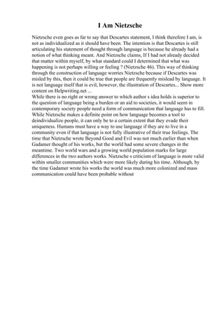 I Am Nietzsche
Nietzsche even goes as far to say that Descartes statement, I think therefore I am, is
not as individualized as it should have been. The intention is that Descartes is still
articulating his statement of thought through language is because he already had a
notion of what thinking meant. And Nietzsche claims, If I had not already decided
that matter within myself, by what standard could I determined that what was
happening is not perhaps willing or feeling ? (Nietzsche 46). This way of thinking
through the construction of language worries Nietzsche because if Descartes was
misled by this, then it could be true that people are frequently mislead by language. It
is not language itself that is evil, however, the illustration of Descartes... Show more
content on Helpwriting.net ...
While there is no right or wrong answer to which author s idea holds is superior to
the question of language being a burden or an aid to societies, it would seem in
contemporary society people need a form of communication that language has to fill.
While Nietzsche makes a definite point on how language becomes a tool to
deindividualize people, it can only be to a certain extent that they evade their
uniqueness. Humans must have a way to use language if they are to live in a
community even if that language is not fully illustrative of their true feelings. The
time that Nietzsche wrote Beyond Good and Evil was not much earlier than when
Gadamer thought of his works, but the world had some severe changes in the
meantime. Two world wars and a growing world population marks for large
differences in the two authors works. Nietzsche s criticism of language is more valid
within smaller communities which were more likely during his time. Although, by
the time Gadamer wrote his works the world was much more colonized and mass
communication could have been probable without
 