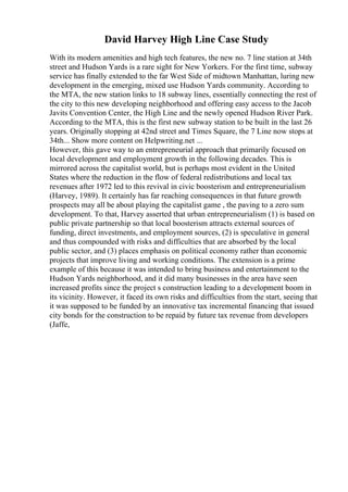 David Harvey High Line Case Study
With its modern amenities and high tech features, the new no. 7 line station at 34th
street and Hudson Yards is a rare sight for New Yorkers. For the first time, subway
service has finally extended to the far West Side of midtown Manhattan, luring new
development in the emerging, mixed use Hudson Yards community. According to
the MTA, the new station links to 18 subway lines, essentially connecting the rest of
the city to this new developing neighborhood and offering easy access to the Jacob
Javits Convention Center, the High Line and the newly opened Hudson River Park.
According to the MTA, this is the first new subway station to be built in the last 26
years. Originally stopping at 42nd street and Times Square, the 7 Line now stops at
34th... Show more content on Helpwriting.net ...
However, this gave way to an entrepreneurial approach that primarily focused on
local development and employment growth in the following decades. This is
mirrored across the capitalist world, but is perhaps most evident in the United
States where the reduction in the flow of federal redistributions and local tax
revenues after 1972 led to this revival in civic boosterism and entrepreneurialism
(Harvey, 1989). It certainly has far reaching consequences in that future growth
prospects may all be about playing the capitalist game , the paving to a zero sum
development. To that, Harvey asserted that urban entrepreneurialism (1) is based on
public private partnership so that local boosterism attracts external sources of
funding, direct investments, and employment sources, (2) is speculative in general
and thus compounded with risks and difficulties that are absorbed by the local
public sector, and (3) places emphasis on political economy rather than economic
projects that improve living and working conditions. The extension is a prime
example of this because it was intended to bring business and entertainment to the
Hudson Yards neighborhood, and it did many businesses in the area have seen
increased profits since the project s construction leading to a development boom in
its vicinity. However, it faced its own risks and difficulties from the start, seeing that
it was supposed to be funded by an innovative tax incremental financing that issued
city bonds for the construction to be repaid by future tax revenue from developers
(Jaffe,
 
