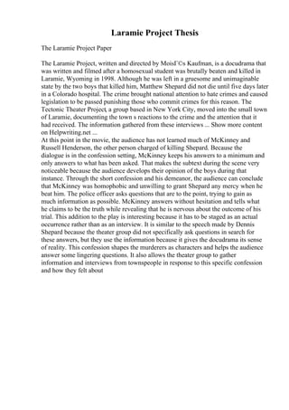 Laramie Project Thesis
The Laramie Project Paper
The Laramie Project, written and directed by MoisГ©s Kaufman, is a docudrama that
was written and filmed after a homosexual student was brutally beaten and killed in
Laramie, Wyoming in 1998. Although he was left in a gruesome and unimaginable
state by the two boys that killed him, Matthew Shepard did not die until five days later
in a Colorado hospital. The crime brought national attention to hate crimes and caused
legislation to be passed punishing those who commit crimes for this reason. The
Tectonic Theater Project, a group based in New York City, moved into the small town
of Laramie, documenting the town s reactions to the crime and the attention that it
had received. The information gathered from these interviews ... Show more content
on Helpwriting.net ...
At this point in the movie, the audience has not learned much of McKinney and
Russell Henderson, the other person charged of killing Shepard. Because the
dialogue is in the confession setting, McKinney keeps his answers to a minimum and
only answers to what has been asked. That makes the subtext during the scene very
noticeable because the audience develops their opinion of the boys during that
instance. Through the short confession and his demeanor, the audience can conclude
that McKinney was homophobic and unwilling to grant Shepard any mercy when he
beat him. The police officer asks questions that are to the point, trying to gain as
much information as possible. McKinney answers without hesitation and tells what
he claims to be the truth while revealing that he is nervous about the outcome of his
trial. This addition to the play is interesting because it has to be staged as an actual
occurrence rather than as an interview. It is similar to the speech made by Dennis
Shepard because the theater group did not specifically ask questions in search for
these answers, but they use the information because it gives the docudrama its sense
of reality. This confession shapes the murderers as characters and helps the audience
answer some lingering questions. It also allows the theater group to gather
information and interviews from townspeople in response to this specific confession
and how they felt about
 