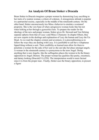 An Analysis Of Bram Stoker s Dracula
Bram Stoker in Dracula imagines a proper women by demonizing Lucy ascribing to
her traits of a wanton woman; a whore of a demon. A misogynistic attitude is popular
in a patriarchal society, especially in the middle of the nineteenth century. On the
other hand, Stoker unconsciously ties Mina s behavior to emulate a womanof
propriety. She is the very bane of what a progressive woman looks like but not
when looking at her through a gynocritics lens. To prepare the reader for the
ideology of the new and proper woman, Stoker gives Dr. Steward and Van Helsing
separate spheres from that of Lucy s and Mina s Character. In chapter fifteen, they
are now experts in the dealings and explanation of Lucy the human and Lucy the Un
Dead. As we read the chapters sixteen and seventeen, it is preconditioning us to
follow the ways they are dealing with Lucy. It is justifiable to call her a voluptuous
lipped thing without a soul. Their credibility as learned men allow for them to
penetrate a woman for the sake of her soul so she can take her place amongst angels.
A woman in the nineteenth century is synonymous to the term Angel. Doing
anything that is non Angelic, like the suffragettes places the women to be the binary
opposition to Angel; Demon. The proper woman has qualities like purity, sweetness,
and dainty looking (Dracula211) (220). The interpretation would is more factual
since it is from the proper man . Finally, Stoker uses the binary opposition, to present
a figure
 