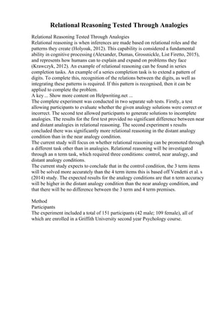 Relational Reasoning Tested Through Analogies
Relational Reasoning Tested Through Analogies
Relational reasoning is when inferences are made based on relational roles and the
patterns they create (Holyoak, 2012). This capability is considered a fundamental
ability in cognitive processing (Alexander, Dumas, Grossnickle, List Firetto, 2015),
and represents how humans can to explain and expand on problems they face
(Krawczyk, 2012). An example of relational reasoning can be found in series
completion tasks. An example of a series completion task is to extend a pattern of
digits. To complete this, recognition of the relations between the digits, as well as
integrating these patterns is required. If this pattern is recognised, then it can be
applied to complete the problem.
A key ... Show more content on Helpwriting.net ...
The complete experiment was conducted in two separate sub tests. Firstly, a test
allowing participants to evaluate whether the given analogy solutions were correct or
incorrect. The second test allowed participants to generate solutions to incomplete
analogies. The results for the first test provided no significant difference between near
and distant analogies in relational reasoning. The second experiment s results
concluded there was significantly more relational reasoning in the distant analogy
condition than in the near analogy condition.
The current study will focus on whether relational reasoning can be promoted through
a different task other than in analogies. Relational reasoning will be investigated
through an n term task, which required three conditions: control, near analogy, and
distant analogy conditions.
The current study expects to conclude that in the control condition, the 3 term items
will be solved more accurately than the 4 term items this is based off Vendetti et al. s
(2014) study. The expected results for the analogy conditions are that n term accuracy
will be higher in the distant analogy condition than the near analogy condition, and
that there will be no difference between the 3 term and 4 term premises.
Method
Participants
The experiment included a total of 151 participants (42 male; 109 female), all of
which are enrolled in a Griffith University second year Psychology course.
 