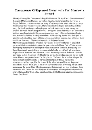 Consequences Of Repressed Memories In Toni Morrison s
Beloved
Melody Chuang Ms. Gomez 6 AP English Literature 24 April 2018 Consequences of
Repressed Memories Humans have often have had experiences that they want to
forget. Whether or not they want to, many of their repressed memories always seem
to influence their future decisions. Memories are often highly dominating as they
carry the burdens of regret, changing our outlook on the world, and basing our
choices based on what we experienced. Throughout Beloved many of the character s
actions seem horrifying to the common person as many of their choices are brutal
and barbaric compared to today s standard. When delving deeper into their past it s
easy to understand that many of their actions stems from traumas that influence their
decisions. Fear and... Show more content on Helpwriting.net ...
Morrison focuses the most brutal on rape as one of the worst forms of abuse but
presents it in fragments to focus on the psychological effects. One of Sethe s most
mortifying memories was having her breast milk stolen from her. Something she
herself produced wasn t able to keep essentially broke her. After I left you, those
boys came in there and took my milk. That s what they came in there for. Hold me
down and took it (Morrison 19) Plundering her most prized possession for her child
caused her to lose part of herself in the process. To Sethe, the actual stealing of the
milk is much more traumatic to her than the rape itself brings out the real
consequence of her rape. For the rest of Sethe s life, she could never forget the
assault and makes it her goal to never let anyone she loves, especially her children,
experience the same thing. Morrison portrays that much of her rage originates from
the stolen milk, when her true ire stems from the rape. Although her hasty decision
spared her daughter from a fate alike hers they still hold grave repercussions against
Sethe, Paul D and
 