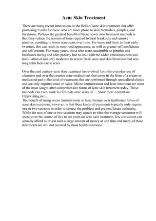 Acne Skin Treatment
There are many recent innovations in the field of acne skin treatment that offer
promising results for those who are more prone to skin blemishes, pimples, and
breakouts. Perhaps the greatest benefit of these newer skin treatment methods is
that they reduce the amount of time required to treat breakouts and remove
pimples, resulting in fewer acne scars over time. For teens and those in their early
twenties, this can result in improved appearance, as well as greater self confidence
and self esteem. For many years, those who were susceptible to pimples and
breakouts during and after puberty had to deal with the added embarrassment and
humiliation of not only moderate to severe facial acne and skin blemishes but also
long term facial acne scars.
Over the past century acne skin treatment has evolved from the everyday use of
cleansers and over the counter acne medications that come in the form of a cream or
medicated pad to the kind of treatments that are performed through specialized clinics
and are only required once or twice. Micro dermabrasion and laser treatment are some
of the most sought after comprehensive forms of acne skin treatment today. These
methods can even work to eliminate acne scars on ... Show more content on
Helpwriting.net ...
The benefit of using micro dermabrasion or laser therapy over traditional forms of
acne skin treatment, however, is that these kinds of treatments typically only require
one or two sessions in order to correct the problem and prevent future outbreaks.
While the cost of one or two sessions may equate to what the average consumer will
spend over the course of five to ten years on acne skin treatment, few consumers can
actually afford to invest such a large amount of money at one time and many of these
treatments are still not covered by most health insurance
 