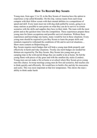 How To Recruit Boy Scouts
Young men, from ages 11 to 18, in the Boy Scouts of America have the option to
experience a trip called Klondike. On this trip, various teams from each troop
compete with their fellow scouts with their mental abilities in a competitions of
speed and skill. Every team must run with dog sleds pulled by scouts, going to as
many stations as possible to earn points on what they can do to survive in certain
scenarios with the skills and supplies they have in their sleds. The team with the most
points and as the quickest time wins the competition. These experiences prepare these
young men for future occupations and possible survival situations. Without these
experiences and knowledge one learns, many would be lost in these situations. Every
young man should be required to join Boy Scouts to learn the proper skills and
mindsets required to withstand the conditions of life and in survival situations....
Show more content on Helpwriting.net ...
Boy Scouts requires merit badges that will help a young man think properly and
effectively in harsh and risky situations. Twenty one merit badges are needed but
thirteen are required by The Boy Scouts. Boy Scouts lets young men go on
camping trips in the wild and do things they are unable to do at home. He fed the
young flame with pieces of dry grass and with the smallest dry sticks (London) .
Young men can not make a fire at home or at school where Boy Scouts gives young
men this chance. In troop meetings young men do first aid scenarios, that teaches one
to think quickly and efficiently. He would have to build a fire and dry his moccasins
and socks. This was most important at that low temperature. This shows the man s
ability to think under harsh
 