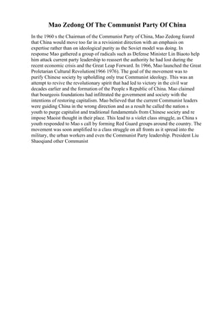 Mao Zedong Of The Communist Party Of China
In the 1960 s the Chairman of the Communist Party of China, Mao Zedong feared
that China would move too far in a revisionist direction with an emphasis on
expertise rather than on ideological purity as the Soviet model was doing. In
response Mao gathered a group of radicals such as Defense Minister Lin Biaoto help
him attack current party leadership to reassert the authority he had lost during the
recent economic crisis and the Great Leap Forward. In 1966, Mao launched the Great
Proletarian Cultural Revolution(1966 1976). The goal of the movement was to
purify Chinese society by upholdling only true Communist ideology. This was an
attempt to revive the revolutionary spirit that had led to victory in the civil war
decades earlier and the formation of the People s Republic of China. Mao claimed
that bourgeois foundations had infiltrated the government and society with the
intentions of restoring capitalism. Mao believed that the current Communist leaders
were guiding China in the wrong direction and as a result he called the nation s
youth to purge capitalist and traditional fundamentals from Chinese society and re
impose Maoist thought in their place. This lead to a violet class struggle, as China s
youth responded to Mao s call by forming Red Guard groups around the country. The
movement was soon amplified to a class struggle on all fronts as it spread into the
military, the urban workers and even the Communist Party leadership. President Liu
Shaoqiand other Communist
 