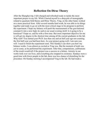 Reflection On Dirac Theory
After the Shanghai trip, I felt charged and refreshed ready to tackle the most
important project in my life. While I buried myself in a deep pile of monographs
related to quantum field theory and Dirac Theory, Ying, on the other hand, worked
on a more practical front. After several months hard work, he was able to tie things
together and ready to go on with the most critical stage in his program to perform
the experiment. I hope my balance will push the measurement of the gravitational
constant G into a new high, he said at our usual evening stroll. Is it going to be a
knockout? I hope so, said he with a firm tone. But more important objective for me
is will get my degree in the shortest time among all the current graduates in the lab.
Why rush? You started your Ph.D. less than one and an half year ago not counting
the first half year you had been here. As your project going well, I am sure you
will. I need to finish the experiment soon. This Sunday I can show you how my
balance works. I was almost as excited as Ying was. But the moment of truth was
yet to come, as he performed the experiment. After that, computations, calibrations
of the result would tell if the project was a success or a failure. Anxiety in our
works took over our lives, and everything else stopped its existence. Sundays were a
good time with fewer people in the lab, there was less chance of disturbing for the
procedure. On Sunday morning I accompanied Ying to the lab. He had made a
 