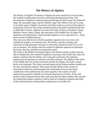 The History of Algebra
The History of Algebra The history of algebra has been around for several decades,
this method of mathematics has been used during the beginning of time. The
development of algebraic notation progressed through out three stages: the rhetorical
stage, the syncopated stage, and the symbolic stage with which we are use to using
in our daily usage of algebra. In ancient civilization math was used to help leaders to
strategically form how their troops should be lined up for battle and help decide how
to attack their enemies. Algebra was used in the many of these civilizations: Egypt,
Babylon, Greece, India, Europe, and most parts of the Middle East. In Egypt, the
Egyptians used mathematics which included Algebra to solve equivalent to a... Show
more content on Helpwriting.net ...
They also were able to prove that the quadratic equations have two roots, and
included the negative as irrational roots. The Hindus used the astrology and
astronomy to help determine directions in which they should live their lives as if it
was an almanac. The Hindus used this method of algebraic equations to determine
directions, farming, and behavior among their peers.
The Arabs in the Middle East helped improve the Hindus number symbols and was
able to adopted the same method of algebraic reasoning as the Greeks they reject the
negative solutions that the Hindus were using and would solve the quadratic
equations by recognizing two solutions, possibly irrational. The algebra of the Arabs
in the Middle East was entirely rhetorical and like the Hindus, the Arabs worked
freely with irrationals. The Arabs used and improved the Hindus number symbols and
the idea of positional notation. These numerals (the Hindu Arabic system of
numeration) which are used throughout the world today, however the Arabs
contribution to the methods that are used in algebra is the solution of cubic
equations by geometric methods involving the intersection of conics. In the 16th
century of the European nations there were great theories about algebra, they rejected
the method that negative numbers could be used in an algebraic equation and many
of the mathematicians would quickly accepted zero as a number but
 
