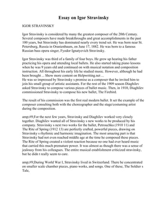Essay on Igor Stravinsky
IGOR STRAVINSKY
Igor Stravinsky is considered by many the greatest composer of the 20th Century.
Several composers have made breakthroughs and great accomplishments in the past
100 years, but Stravinsky has dominated nearly every trend set. He was born near St.
Petersburg, Russia in Oranienbaum, on June 17, 1882. He was born to a famous
Russian bass opera singer, Fyodor Ignatyevich Stravinsky.
Igor Stravinsky was third of a family of four boys. He grew up hearing his father
practicing his opera and attending local ballets. He also started taking piano lessons
when he was 9 years old and continued on with musical notation and composition
instruction. All throughout his early life he studied music. However, although he had
been brought ... Show more content on Helpwriting.net ...
He was so impressed by Stravinsky s promise as a composer that he invited him to
join his small group of artistic assistants. For the rest of the 1909 season Diaghilev
asked Stravinsky to compose various pieces of ballet music. Then, in 1910, Diaghilev
commissioned Stravinsky to compose his new ballet, The Firebird.
The result of his commission was the first real modern ballet. It set the example of the
composer consulting both with the choreographer and the stage/costuming artist
during the composition.
amp;#9;For the next few years, Stravinsky and Diaghilev worked very closely
together. Diaghilev wanted all of Stravinsky s new works to be produced by his
company. Stravinsky s next two works for the ballet, Petrouchka (1910 11) and
The Rite of Spring (1912 13) are perfectly crafted, powerful pieces, drawing on
Stravinsky s rhythmic and harmonic imagination. The most amazing part is that
Stravinsky had not even reached middle age at the time he composed these pieces.
The Rite of Spring created a violent reaction because no one had ever heard music
that carried this much premature power. It was almost as though there was a sense of
jealousy from his colleagues. The entire musical establishment criticized stravinsky,
but he didn t really seem to care.
amp;#9;During World War I, Stravinsky lived in Switzerland. There he concentrated
on smaller scale chamber pieces, piano works, and songs. One of these, The Soldier s
Tale,
 