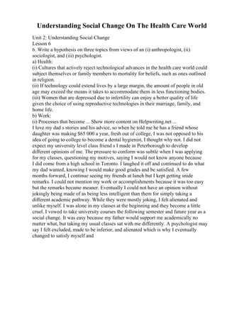 Understanding Social Change On The Health Care World
Unit 2: Understanding Social Change
Lesson 6
6. Write a hypothesis on three topics from views of an (i) anthropologist, (ii)
sociologist, and (iii) psychologist.
a) Health:
(i) Cultures that actively reject technological advances in the health care world could
subject themselves or family members to mortality for beliefs, such as ones outlined
in religion.
(ii) If technology could extend lives by a large margin, the amount of people in old
age may exceed the means it takes to accommodate them in less functioning bodies.
(iii) Women that are depressed due to infertility can enjoy a better quality of life
given the choice of using reproductive technologies in their marriage, family, and
home life.
b) Work:
(i) Processes that become ... Show more content on Helpwriting.net ...
I love my dad s stories and his advice, so when he told me he has a friend whose
daughter was making $65 000 a year, fresh out of college, I was not opposed to his
idea of going to college to become a dental hygienist, I thought why not. I did not
expect my university level class friend s I made in Peterborough to develop
different opinions of me. The pressure to conform was subtle when I was applying
for my classes, questioning my motives, saying I would not know anyone because
I did come from a high school in Toronto. I laughed it off and continued to do what
my dad wanted, knowing I would make good grades and be satisfied. A few
months forward, I continue seeing my friends at lunch but I kept getting snide
remarks. I could not mention my work or accomplishments because it was too easy
but the remarks became meaner. Eventually I could not have an opinion without
jokingly being made of as being less intelligent than them for simply taking a
different academic pathway. While they were mostly joking, I felt alienated and
unlike myself. I was alone in my classes at the beginning and they become a little
cruel. I vowed to take university courses the following semester and future year as a
social change. It was easy because my father would support me academically no
matter what, but taking my usual classes sat with me differently. A psychologist may
say I felt excluded, made to be inferior, and alienated which is why I eventually
changed to satisfy myself and
 