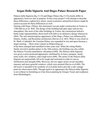 Sequo Della Signoria And Doges Palace Research Paper
Palazzo della Signoria (fig.13.15) and Doges Palace (fig.13.32) clearly differ in
appearance, however also in purpose. In this essay project I will attempt to describe
these differences, explain how artists, social economics and political factors might be
used to account for these differences as well.
Starting with Doge s Palace, this monument was put under construction in Venice in
1340 (Davies et al. 464). The design of the building had open space and an airy
atmosphere, like most of the other buildings in Venice, the construction lacked a
battle ready impenetrability about itself with little to no defensive design whatsoever
(464). The safe and prestigious appearance of the Doge s Palace was influenced by
Islamic, Gothic, and Byzantine architecture (Davies et al. 465). When it was closer to
St. Mark s Cathedral, the Venetian Palace was expanded in size and space because a
larger meeting ... Show more content on Helpwriting.net ...
It has been enlarged and remolded in later years also. When the ruling Medici
family moved to another palace in the 16th century, the building was also called
the Palazzo Vecchio (translation: old palace) (448). The Palazzo della Signoria
was given a more protected appearance, attributed by its heavy parapets, sturdy
stone walls, few windows, and a high tower (448). The stones in the Palazzo della
Signoria are purposefully left to be rough and rusticated in order to convey
fortification and strength (448). However, the two upper stones reveal smoother
masonry and more graceful windows, which were pointed (Davies et al.448). The
tall tower is intended to be symbolic of civil pride and to provide a safe vantage
point for observation (448). Though rigid in its appearance the Palazzo della Signoria
is not without its furnishing as it has fresco painting by Giorgio Vasari and sculptures
from Michelangelo
 