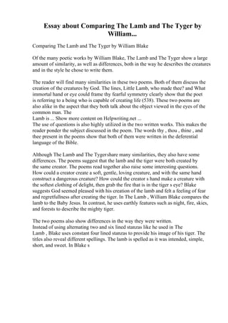 Essay about Comparing The Lamb and The Tyger by
William...
Comparing The Lamb and The Tyger by William Blake
Of the many poetic works by William Blake, The Lamb and The Tyger show a large
amount of similarity, as well as differences, both in the way he describes the creatures
and in the style he chose to write them.
The reader will find many similarities in these two poems. Both of them discuss the
creation of the creatures by God. The lines, Little Lamb, who made thee? and What
immortal hand or eye could frame thy fearful symmetry clearly show that the poet
is referring to a being who is capable of creating life (538). These two poems are
also alike in the aspect that they both talk about the object viewed in the eyes of the
common man. The
Lamb is ... Show more content on Helpwriting.net ...
The use of questions is also highly utilized in the two written works. This makes the
reader ponder the subject discussed in the poem. The words thy , thou , thine , and
thee present in the poems show that both of them were written in the deferential
language of the Bible.
Although The Lamb and The Tygershare many similarities, they also have some
differences. The poems suggest that the lamb and the tiger were both created by
the same creator. The poems read together also raise some interesting questions.
How could a creator create a soft, gentle, loving creature, and with the same hand
construct a dangerous creature? How could the creator s hand make a creature with
the softest clothing of delight, then grab the fire that is in the tiger s eye? Blake
suggests God seemed pleased with his creation of the lamb and felt a feeling of fear
and regretfullness after creating the tiger. In The Lamb , William Blake compares the
lamb to the Baby Jesus. In contrast, he uses earthly features such as night, fire, skies,
and forests to describe the mighty tiger.
The two poems also show differences in the way they were written.
Instead of using alternating two and six lined stanzas like he used in The
Lamb , Blake uses constant four lined stanzas to provide his image of his tiger. The
titles also reveal different spellings. The lamb is spelled as it was intended, simple,
short, and sweet. In Blake s
 