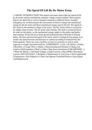The Speed Of Lift By Dc Motor Essay
1.1)BASIC INTRODUCTION This project aim name shows that the speed of lift
by dc motor which controlled by armature voltage control method. These project
help in our daily life as well as transport residents to different floors, hospital
emergency etc. In these project the conversion of electric energy into mechanical
energy by the dc motor and these mechanical energy used in the lift. The speed of
lift varies by the armature voltage of dc motor. The DC motor which is excited by
dc supply using inverter. The dc motor start rotating. The shaft is connected from
dc motor to the pulley. so the mechanical energy supply to the pulley and pulley
start rotating. So the lift move from upward and downward with help of rotating
pulley. Reverse and forward speed of dc motor which is change by the change over
switch. the speed increase and decrease or control according to loaded lift by the
field regulator. There are some condition we have to maintain as well as rated
capacity in weight, maximum load etc. COMPONENT :o Lift, o Dc Motor, o Pulley,
o Rectifier, o Cooper Wire, o Stand, o Electromechanical Element o Chang over
switch o Field regulator o Shaft o Cable o Step down transformer PARAMETERS : o
1 Phase Dc Motor, o 230 Input Voltage, o Input Current, o Hp,o RPM o Resistance
o power ADVANTAGES : o Reliable, o Maintenance Is Very Easy o Not Complicated
Construction o Not Expensive o They Can Operate Unskilled Person o Easy Repair
And Replacement
 