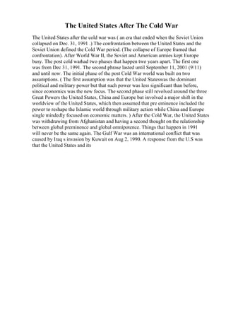 The United States After The Cold War
The United States after the cold war was ( an era that ended when the Soviet Union
collapsed on Dec. 31, 1991 .) The confrontation between the United States and the
Soviet Union defined the Cold War period. (The collapse of Europe framed that
confrontation). After World War II, the Soviet and American armies kept Europe
busy. The post cold warhad two phases that happen two years apart. The first one
was from Dec 31, 1991. The second phrase lasted until September 11, 2001 (9/11)
and until now. The initial phase of the post Cold War world was built on two
assumptions. ( The first assumption was that the United Stateswas the dominant
political and military power but that such power was less significant than before,
since economics was the new focus. The second phase still revolved around the three
Great Powers the United States, China and Europe but involved a major shift in the
worldview of the United States, which then assumed that pre eminence included the
power to reshape the Islamic world through military action while China and Europe
single mindedly focused on economic matters. ) After the Cold War, the United States
was withdrawing from Afghanistan and having a second thought on the relationship
between global preminence and global omnipotence. Things that happen in 1991
will never be the same again. The Gulf War was an international conflict that was
caused by Iraq s invasion by Kuwait on Aug 2, 1990. A response from the U.S was
that the United States and its
 
