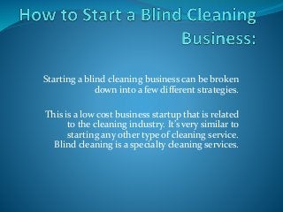Starting a blind cleaning business can be broken 
down into a few different strategies. 
This is a low cost business startup that is related 
to the cleaning industry. It’s very similar to 
starting any other type of cleaning service. 
Blind cleaning is a specialty cleaning services. 
 