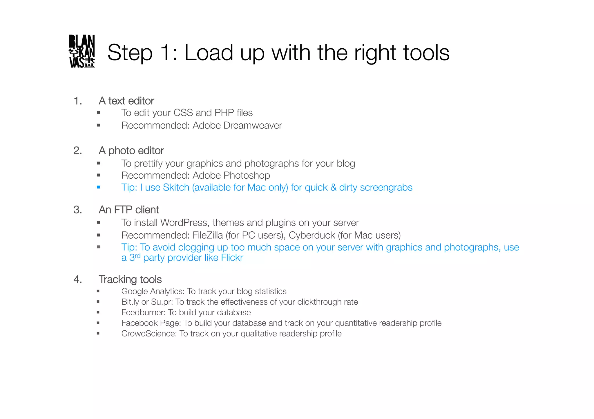 Step 1: Load up with the right tools
1.    A text editor
           To edit your CSS and PHP ﬁles
           Recommended: Adobe Dreamweaver

2.    A photo editor
           To prettify your graphics and photographs for your blog
           Recommended: Adobe Photoshop
           Tip: I use Skitch (available for Mac only) for quick & dirty screengrabs"

3.    An FTP client
           To install WordPress, themes and plugins on your server
           Recommended: FileZilla (for PC users), Cyberduck (for Mac users)
           Tip: To avoid clogging up too much space on your server with graphics and photographs, use
            a 3rd party provider like Flickr"

4.    Tracking tools
           Google Analytics: To track your blog statistics
           Bit.ly or Su.pr: To track the effectiveness of your clickthrough rate
           Feedburner: To build your database
           Facebook Page: To build your database and track on your quantitative readership proﬁle
           CrowdScience: To track on your qualitative readership proﬁle
 